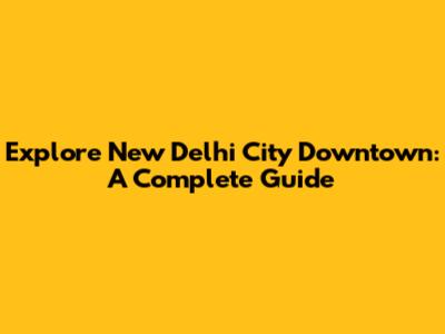 Explore New Delhi City Downtown: A Complete Guide