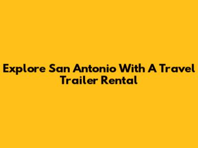 Explore San Antonio With A Travel Trailer Rental