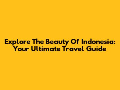 Explore The Beauty Of Indonesia: Your Ultimate Travel Guide