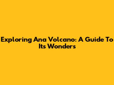 Exploring Ana Volcano: A Guide To Its Wonders