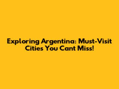 Exploring Argentina: Must-Visit Cities You Can't Miss!