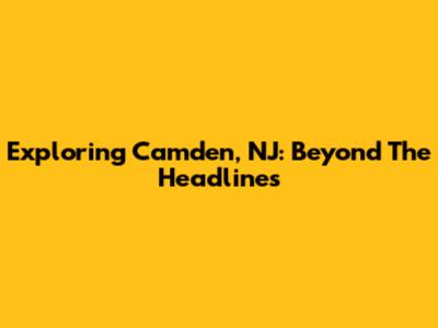 Exploring Camden, NJ: Beyond The Headlines
