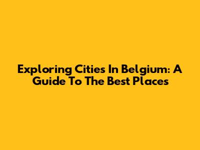 Exploring Cities In Belgium: A Guide To The Best Places