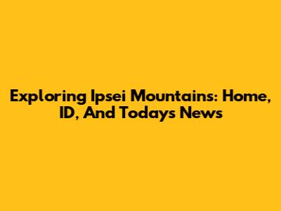 Exploring Ipsei Mountains: Home, ID, And Today's News