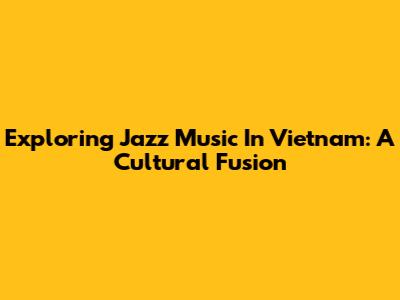 Exploring Jazz Music In Vietnam: A Cultural Fusion