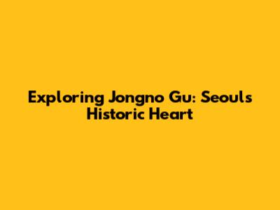 Exploring Jongno Gu: Seoul's Historic Heart