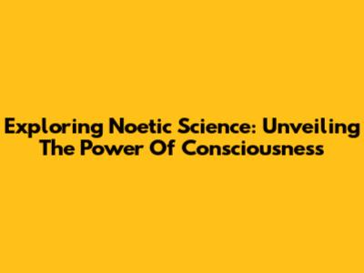Exploring Noetic Science: Unveiling The Power Of Consciousness