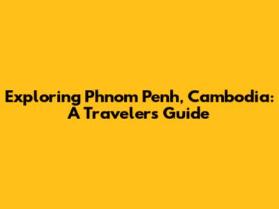 Exploring Phnom Penh, Cambodia: A Traveler's Guide