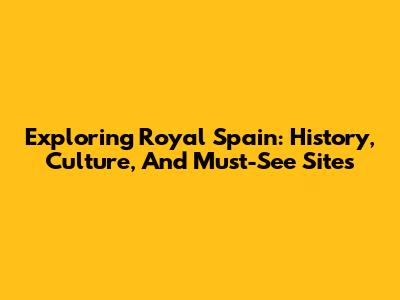 Exploring Royal Spain: History, Culture, And Must-See Sites