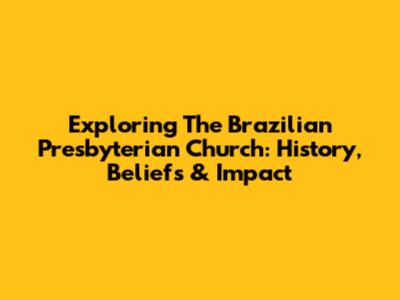 Exploring The Brazilian Presbyterian Church: History, Beliefs & Impact