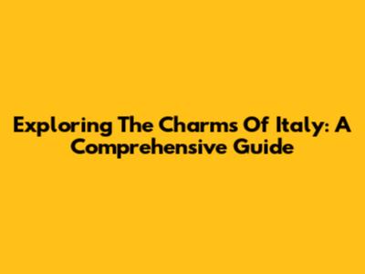 Exploring The Charms Of Italy: A Comprehensive Guide