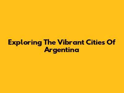 Exploring The Vibrant Cities Of Argentina