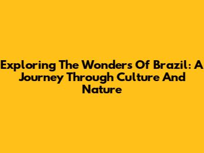Exploring The Wonders Of Brazil: A Journey Through Culture And Nature
