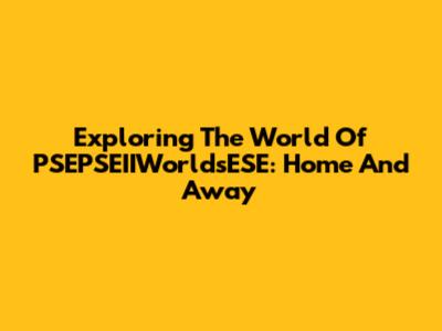 Exploring The World Of PSEPSEIIWorldsESE: Home And Away