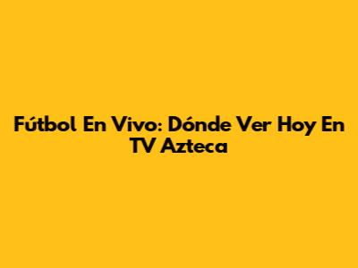 Fútbol En Vivo: Dónde Ver Hoy En TV Azteca