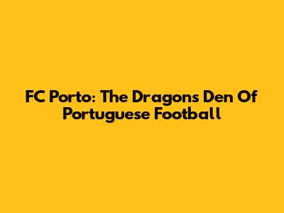 FC Porto: The Dragons' Den Of Portuguese Football