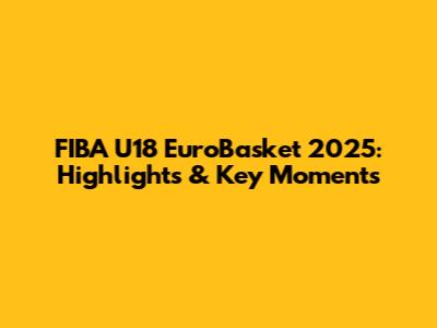 FIBA U18 EuroBasket 2025: Highlights & Key Moments