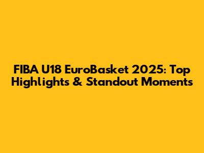 FIBA U18 EuroBasket 2025: Top Highlights & Standout Moments
