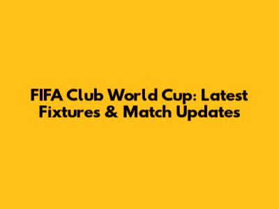 FIFA Club World Cup: Latest Fixtures & Match Updates
