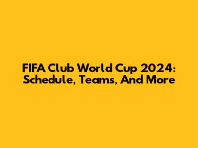 FIFA Club World Cup 2024: Schedule, Teams, And More