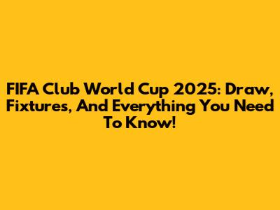 FIFA Club World Cup 2025: Draw, Fixtures, And Everything You Need To Know!