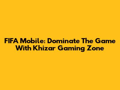 FIFA Mobile: Dominate The Game With Khizar Gaming Zone