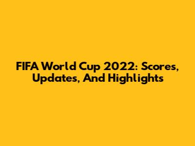 FIFA World Cup 2022: Scores, Updates, And Highlights