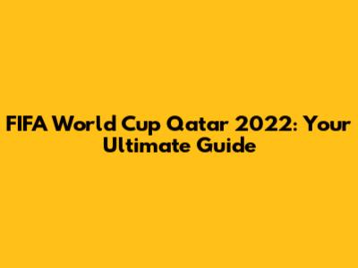 FIFA World Cup Qatar 2022: Your Ultimate Guide