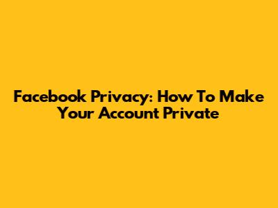 Facebook Privacy: How To Make Your Account Private