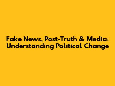 Fake News, Post-Truth & Media: Understanding Political Change