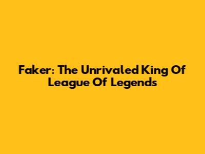 Faker: The Unrivaled King Of League Of Legends