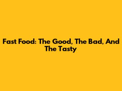 Fast Food: The Good, The Bad, And The Tasty