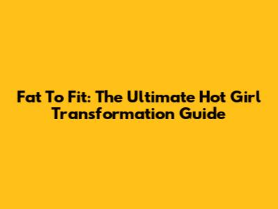Fat To Fit: The Ultimate Hot Girl Transformation Guide