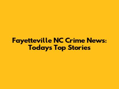 Fayetteville NC Crime News: Today's Top Stories