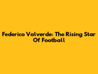 Federico Valverde: The Rising Star Of Football