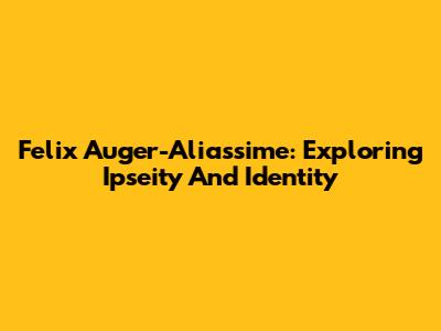 Felix Auger-Aliassime: Exploring Ipseity And Identity