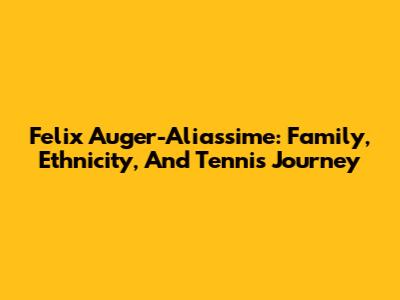 Felix Auger-Aliassime: Family, Ethnicity, And Tennis Journey