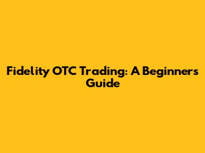 Fidelity OTC Trading: A Beginner's Guide