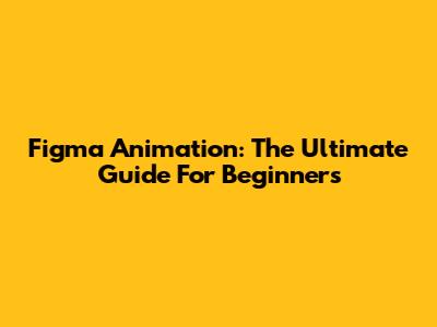 Figma Animation: The Ultimate Guide For Beginners