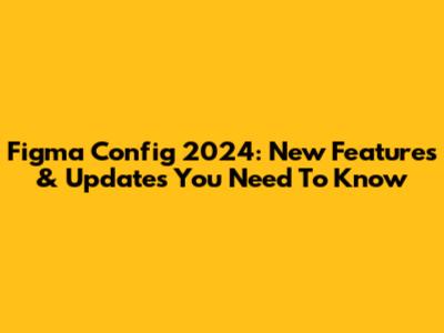 Figma Config 2024: New Features & Updates You Need To Know