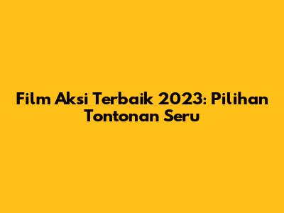 Film Aksi Terbaik 2023: Pilihan Tontonan Seru