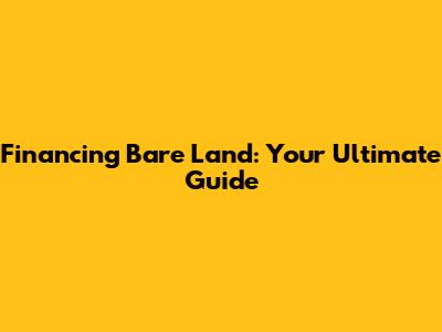 Financing Bare Land: Your Ultimate Guide