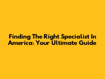 Finding The Right Specialist In America: Your Ultimate Guide