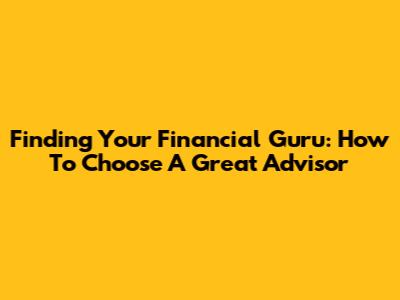 Finding Your Financial Guru: How To Choose A Great Advisor