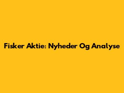 Fisker Aktie: Nyheder Og Analyse