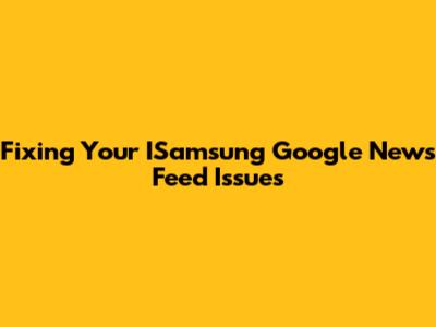 Fixing Your ISamsung Google News Feed Issues