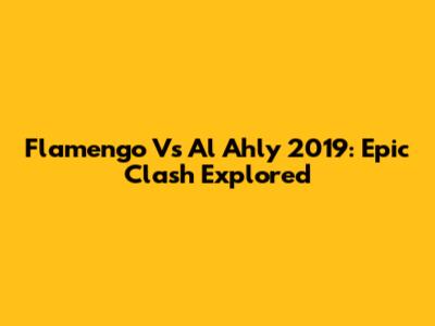 Flamengo Vs Al Ahly 2019: Epic Clash Explored