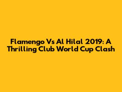 Flamengo Vs Al Hilal 2019: A Thrilling Club World Cup Clash