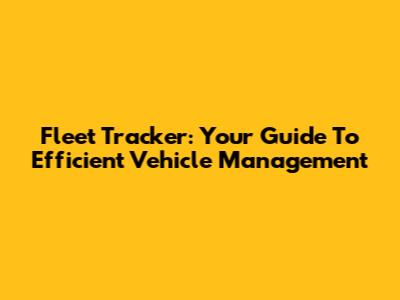 Fleet Tracker: Your Guide To Efficient Vehicle Management