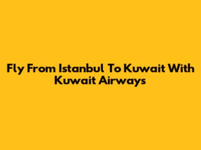 Fly From Istanbul To Kuwait With Kuwait Airways